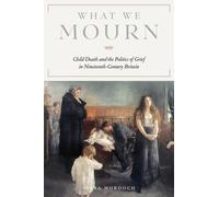 What We Mourn : Child Death and the Politics of Grief in Nineteenth-Century Britain