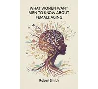 WHAT WOMEN WANT MEN TO KNOW ABOUT FEMALE AGING: AND HOW TO CHART A PATH THROUGH TO ENHANCE RELATIONSHIPS AS WE AGE