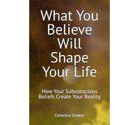 What You Believe Will Shape Your Life: How Your Subconscious Beliefs Create Your Reality