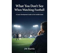 What You Don’t See When Watching Football: A Coach Development Guide to the Invisible Game (Grassroots Football Coaching)