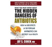 What You Must Know about the Hidden Dangers of Antibiotics: How the Side Effects of Six Popular Antibiotics Can Destroy Your Health