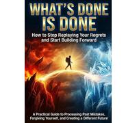 What's Done Is Done: How to Stop Replaying Your Regrets and Start Building Forward: A Practical Guide to Processing Past Mistakes, Forgiving Yourself, and Creating a Different Future