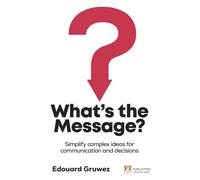 What's the Message? Simplify complex ideas for communication and decisions: 3 steps to clear and persuasive thinking