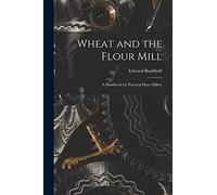 Wheat and the Flour Mill: A Handbook for Practical Flour Millers