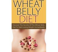 Wheat Belly Diet: Discover The Secrets Of The Wheat Belly Diet To Start Losing Weight Immediately