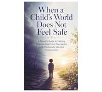When a Child’s World Does Not Feel Safe: A Parent’s Guide to Helping Children Heal from Narcissistic and Emotionally Harmful Environments