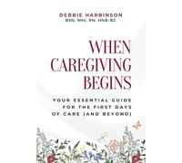 WHEN CAREGIVING BEGINS: Your Essential Guide for the First Days of Care (and Beyond)