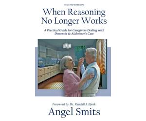 When Reasoning No Longer Works: A Practical Guide for Caregivers Dealing with Dementia & Alzheimer's Care