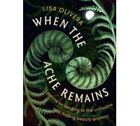 When the Ache Remains : Lessons on Tending to the Unfixable and Finding Beauty Anyway