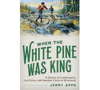 When the White Pine Was King: A History of Lumberjacks, Log Drives, and Sawdust Cities in Wisconsin