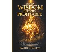 WHEN WISDOM BECOMES PROFITABLE: From Insight to Income, From Sense to Success: Why Better Choices Create Better Results