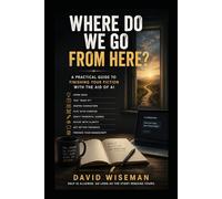 WHERE DO WE GO FROM HERE?: A Writer’s Guide to Planning, Drafting, and Finishing Fiction with the Aid of AI