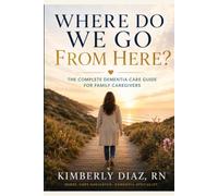 Where do we go from here?: The Complete Dementia Care Guide for Family Caregivers