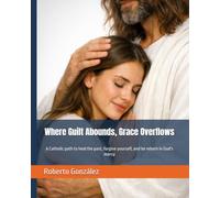 Where Guilt Abounds, Grace Overflows: A Catholic path to heal the past, forgive yourself, and be reborn in God's mercy (Personal Transformation)