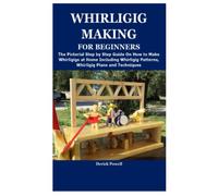 WHIRLIGIG MAKING FOR BEGINNERS: The Pictorial Step by Step Guide On How to Make Whirligigs at Home Including Whirligig Patterns, Whirligig Plans and Techniques