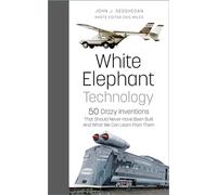 White Elephant Technology: 50 Crazy Inventions That Should Never Have Been Built, And What We Can Learn From Them
