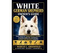 WHITE GERMAN SHEPHERD OWNER’S GUIDE: Expert Advice on Training, Behavior, Nutrition, Grooming, Health Care, and Raising a Confident, Well-Mannered Companion
