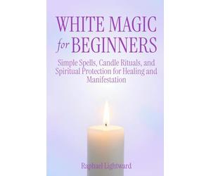 White Magic for Beginners: Simple Spells, Candle Rituals, and Spiritual Protection for Healing and Manifestation