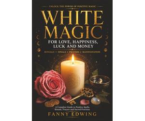 White Magic for Love, Happiness, Luck and Money: The Complete Guide to Positive Spells, Attraction Rituals, Prayers, Invocations, Lucky Charms and ... for Beginners and Advanced Practitioners