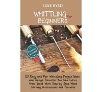 Whittling for Beginners: 20 Easy and Fun Whittling Project Ideas and Design Patterns You Can Carve from Wood With Step by Step Wood Carving Instructions and Pictures