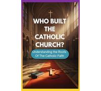 WHO BUILT THE CATHOLIC CHURCH?: Understanding The Roots Of The Catholic Faith