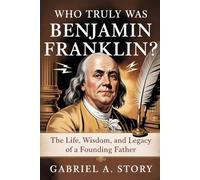 Who Truly Was Benjamin Franklin?: The Life, Wisdom, and Legacy of a Founding Father