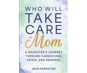Who Will Take Care of Mom?: A Daughter's Journey Through Caregiving, Crisis, and Renewal