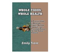 WHOLE FOODS, WHOLE HEALTH: A Practical Guide to Restoring Vitality, Boosting Immunity, and Preventing Disease through Natural Nutrition