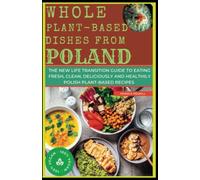 WHOLE PLANT-BASED DISHES FROM POLAND: The New Life Transition Guide to Eating Fresh, Clean, Deliciously and Healthily Polish Plant-Based Recipes