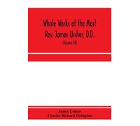 Whole works of the Most Rev. James Ussher, D.D., Lord Archbishop of Armagh, and Primate of all Ireland. now for the first time collected, with a life of the author and an account of his writings (Volu