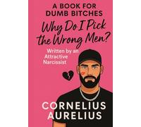 Why Do I Pick the Wrong Men? - Cornelius Aurelius: Written by an Attractive Narcissist Who Knows You Better Than Your Therapist