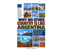 WHY NO OTHER COUNTRY IS LIKE ARGENTINA: How Geography, History, Immigration, Economic Booms and Crises, and a Distinct National Identity Shaped One of South America’s Most Fascinating Nations