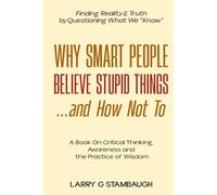 Why Smart People Believe Stupid Things . . . And How Not To: A Book on Critical Thinking, Awareness and the Practice of Wisdom