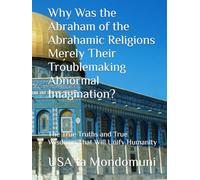 Why Was the Abraham of the Abrahamic Religions Merely Their Troublemaking Abnormal Imagination?: The True Truths and True Wisdoms That Will Unify Humanity