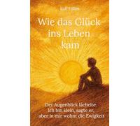 Wie das Glück ins Leben kam: Der Augenblick lächelte. Ich bin klein, sagte er, aber in mir wohnt die Ewigkeit