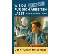 Wie du ChatGPT für dich arbeiten lässt - Schule, Alltag, Leben - Der KI-Coach für Schüler: Schule mit KI: Wie du mit ChatGPT & Künstlicher Intelligenz ... Prompt Engineering - verständlich für Schüler
