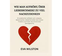 WIE MAN AUFHÖRT, ÜBER LIEBESSCHMERZ ZU VIEL NACHZUDENKEN: Ein praktischer Leitfaden zum Loslassen, Weitermachen, Wiederherstellen des inneren Friedens und Finden des emotionalen Gleichgewichts