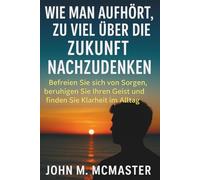Wie man aufhört, zu viel über die Zukunft nachzudenken: Befreien Sie sich von Sorgen, beruhigen Sie Ihren Geist und finden Sie Klarheit im Alltag