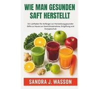 WIE MAN GESUNDEN SAFT HERSTELLT: Ein Leitfaden für Anfänger zur Herstellung gesunder Säfte zu Hause zur Gewichtsabnahme, Entgiftung und Energieschub