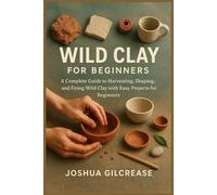 WILD CLAY FOR BEGINNERS: A Complete Guide to Harvesting, Shaping, and Firing Wild Clay with Easy Projects for Beginners