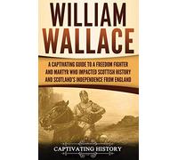 William Wallace: A Captivating Guide to a Freedom Fighter and Martyr Who Impacted Scottish History and Scotland's Independence from England