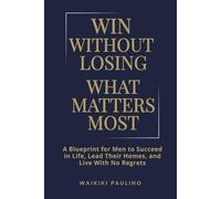 Win Without Losing What Matters Most: A Blueprint for Men to Succeed in Life, Lead Their Homes, and Live With No Regrets
