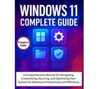 Windows 11 Complete Guide: A Comprehensive Manual for Navigating, Customizing, Securing, and Optimizing Your System for Maximum Productivity and Efficiency