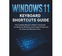 Windows 11 Keyboard Shortcuts Guide: The Complete Manual to Master Commands for Maximum Efficiency and Increase Productivity for Home and Business Users
