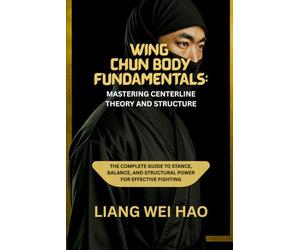 Wing Chun Body Fundamentals: Mastering Centerline Theory and Structure: The Complete Guide to Stance, Balance, and Structural Power for Effective Fighting