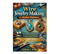 Wire Jewelry Making for Absolute Beginners: Step-by-Step Wire Wrapping Techniques to Create Handmade Jewelry and Build a Profitable Craft Business