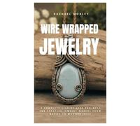 Wire Wrapped Jewelry: A Complete Step-by-Step Projects for Creative Jewelry Makers from Basics to Masterpieces