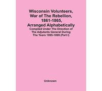 Wisconsin Volunteers, War Of The Rebellion, 1861-1865, Arranged Alphabetically; Compiled Under The Direction Of The Adjutants General During The Years 1895-1899(Part I)