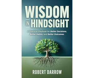 Wisdom In Hindsight: A Practical Playbook for Better Decisions, Better Habits, and Better Outcomes