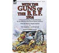 With the Guns of the B. E. F., 1914: A Personal History & Recollections by an Officer of the Royal Horse Artillery-The Retreat from Mons & the Marne-A